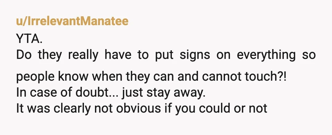 u/IrrelevantManatee YTA. Do they really have to put signs on everything so people know when they can and cannot touch?! In case of doubt... just stay away. It was clearly...