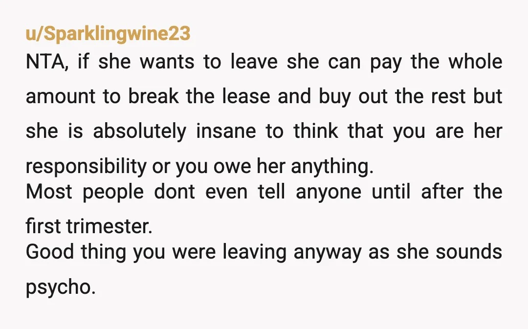 u/Secret-Sample1683 NTA. Very strange response from your roommate. You’ll be out of your lease before the baby is even born. It’s not like she’ll be around a newborn. Anyway, legally...