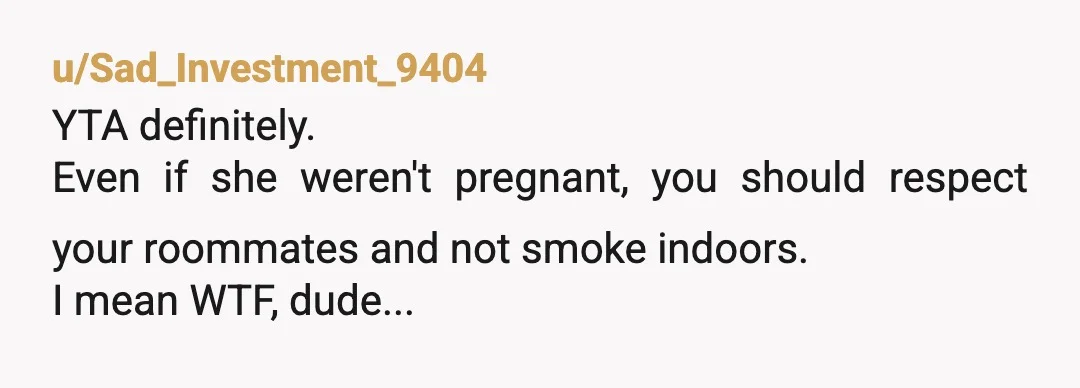 u/lilmissdaydreamin
YTA whether she is pregnant or not does not change the fact that you should not smoke inside the house, even if it's just your room.