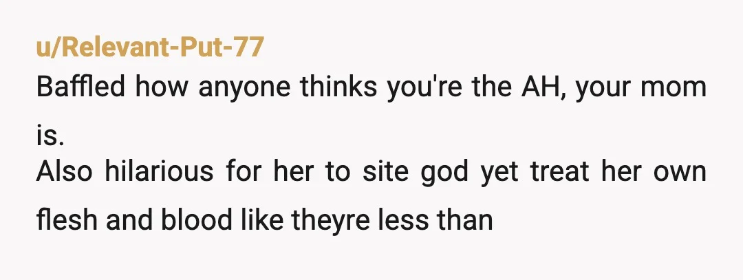 u/Relevant-Put-77
Baffled how anyone thinks you're the AH, your mom is.
Also hilarious for her to site god yet treat her own flesh and blood like theyre less than