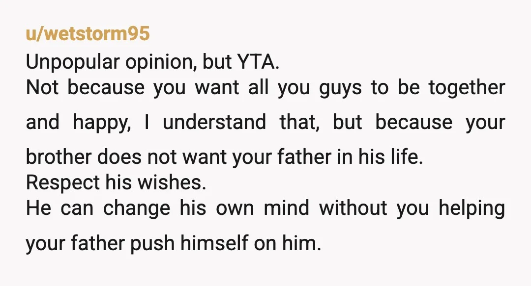 u/Low_Kaleidoscope_203 YTA this has nothing to do with your mum. Your brother went to your dad's house about a year ago and has been avoiding him ever since. Your mum...