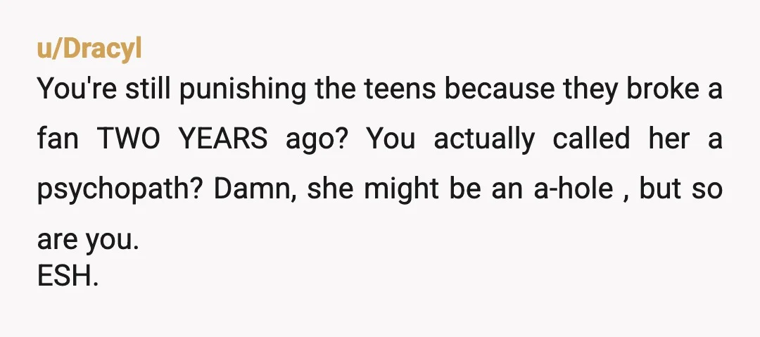 u/Dracyl You're still punishing the teens because they broke a fan TWO YEARS ago? You actually called her a psychopath? Damn, she might be an a-hole , but so are...
