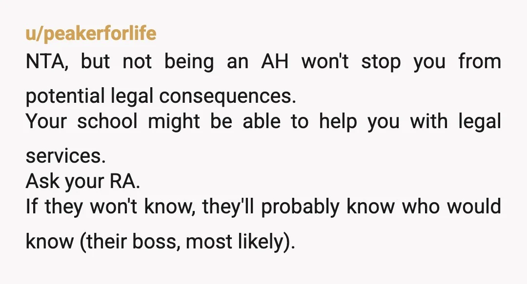 u/peakerforlife NTA, but not being an AH won't stop you from potential legal consequences. Your school might be able to help you with legal services. Ask your RA. If they...