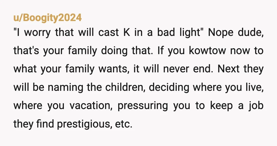 u/Boogity2024 "I worry that will cast K in a bad light" Nope dude, that's your family doing that. If you kowtow now to what your family wants, it will never...