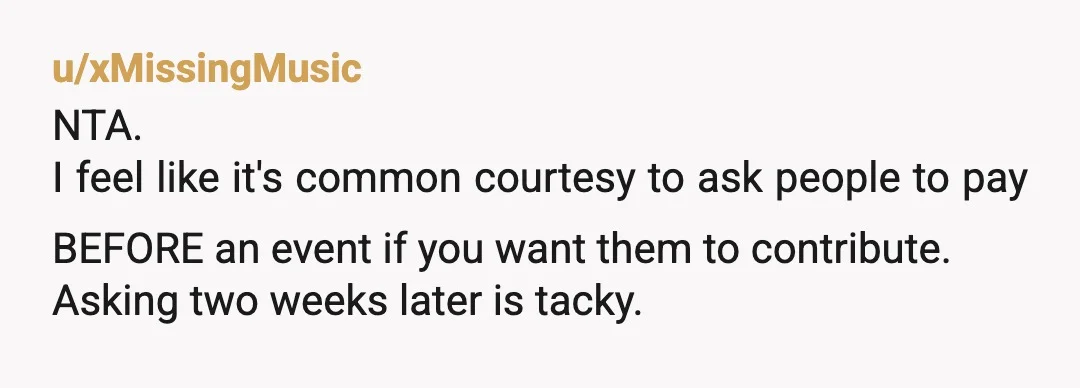 u/xMissingMusic
NTA.
I feel like it's common courtesy to ask people to pay BEFORE an event if you want them to contribute.
Asking two weeks later is tacky.