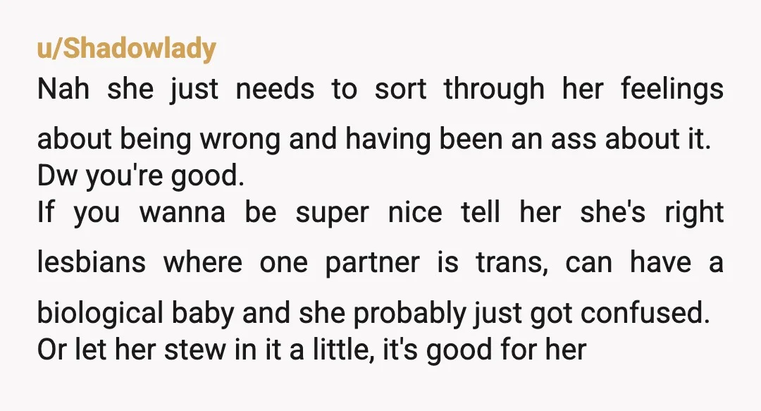 u/Shadowlady Nah she just needs to sort through her feelings about being wrong and having been an ass about it. Dw you're good. If you wanna be super nice tell...