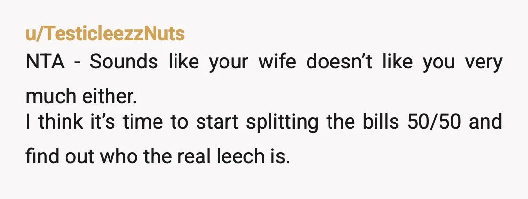 u/TesticleezzNuts NTA - Sounds like your wife doesn’t like you very much either. I think it’s time to start splitting the bills 50/50 and find out who the real leech...