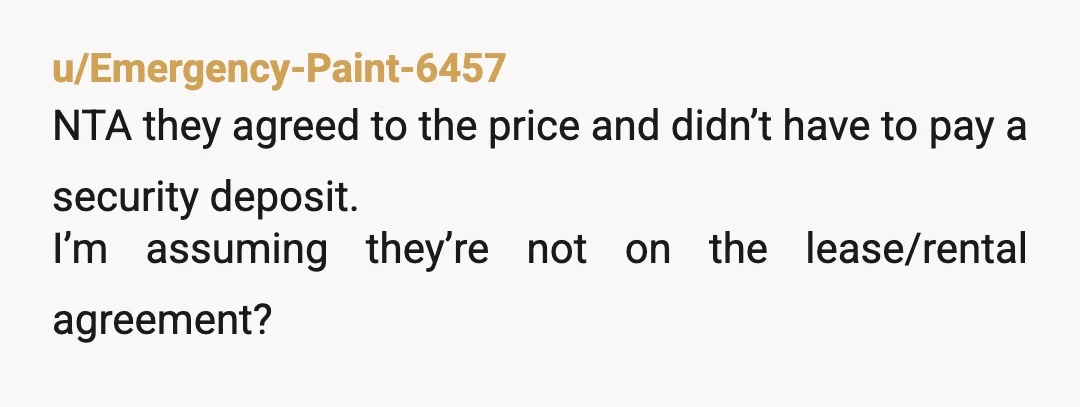 u/DrSueuss NTA, you are subletting to them you set the price. If the roommates trashed the house you would loose your security deposit and would be on the hook for...
