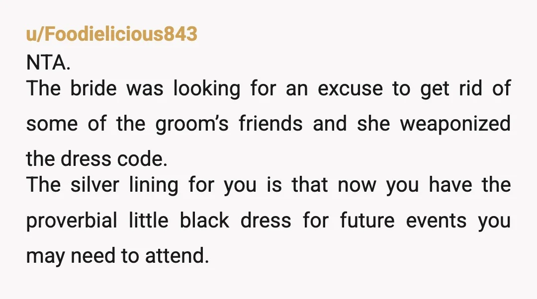 u/Foodielicious843 NTA. The bride was looking for an excuse to get rid of some of the groom’s friends and she weaponized the dress code. The silver lining for you is...