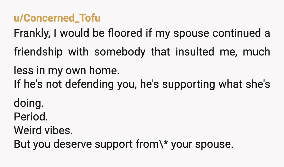 u/Concerned_Tofu Frankly, I would be floored if my spouse continued a friendship with somebody that insulted me, much less in my own home. If he's not defending you, he's supporting...