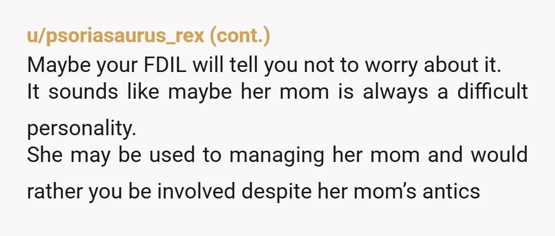 u/Classic-Delivery3875 Well I spoke with DIL and her feelings were hurt. I explained that I honestly was trying to not piss her mom off by my presence. She explained that...