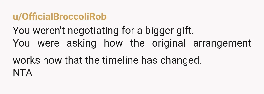 u/OfficialBroccoliRob
You weren't negotiating for a bigger gift.
You were asking how the original arrangement works now that the timeline has changed.
NTA