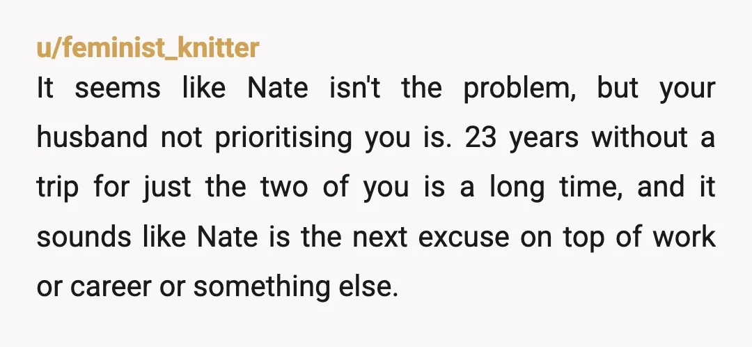 u/feminist_knitter It seems like Nate isn't the problem, but your husband not prioritising you is. 23 years without a trip for just the two of you is a long time,...