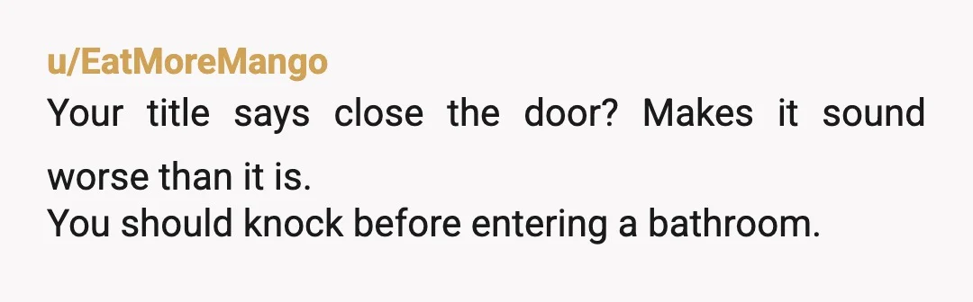 u/HennyGus
If a bathroom door is closed in my house, it's because there's someone in there.