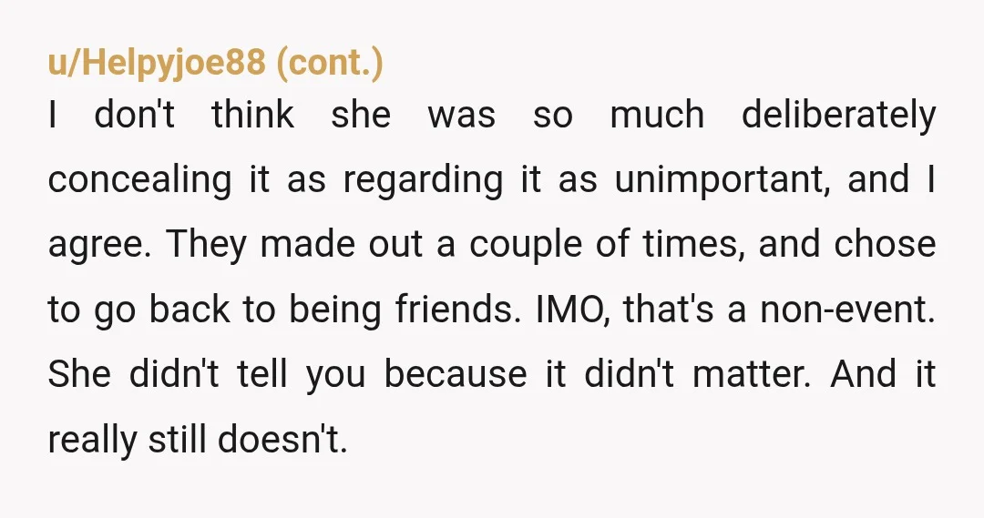 u/Unicorn_Fruit
YOR.
Sam is the one you should be angry at for coming on to your wife.
She didn’t betray you.
The past is in the past.
You’re acting childish.