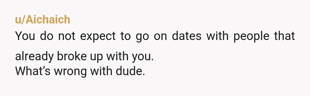 u/Aichaich
You do not expect to go on dates with people that already broke up with you.
What’s wrong with dude.