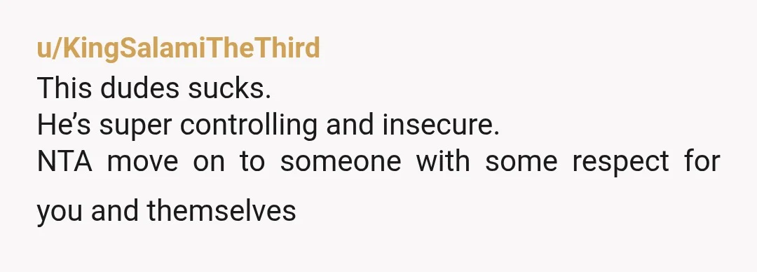 u/KingSalamiTheThird
This dudes sucks.
He’s super controlling and insecure.
NTA move on to someone with some respect for you and themselves