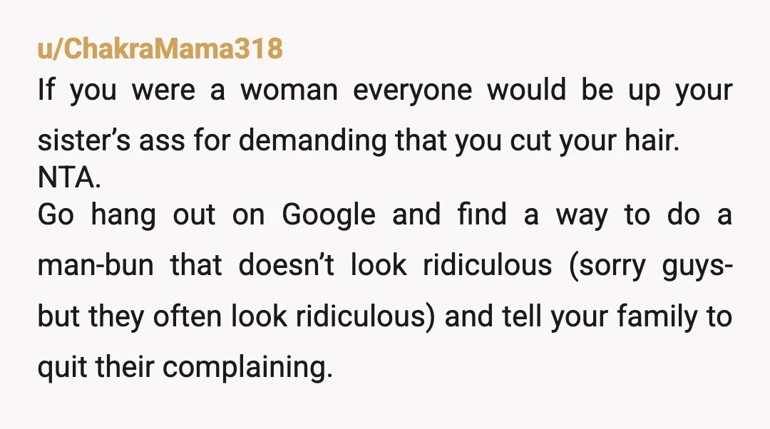 u/ChakraMama318 If you were a woman everyone would be up your sister’s ass for demanding that you cut your hair. NTA. Go hang out on Google and find a way...