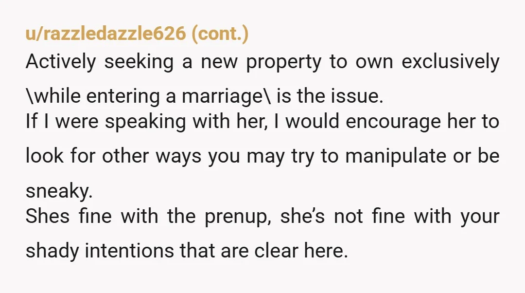 Prenup old assets, but to prenup a new asset for this marriage, is where the insult is. Let her buy into the new home that you two are planning on...