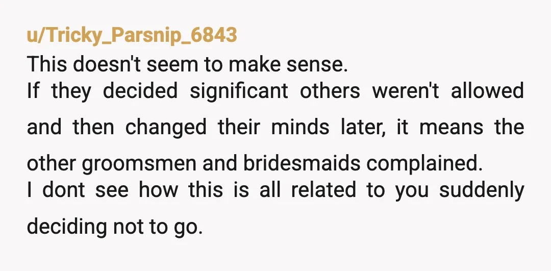 u/Tricky_Parsnip_6843 This doesn't seem to make sense. If they decided significant others weren't allowed and then changed their minds later, it means the other groomsmen and bridesmaids complained. I dont...