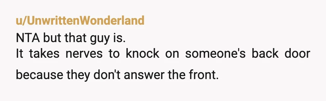 u/UnwrittenWonderland
NTA but that guy is.
It takes nerves to knock on someone's back door because they don't answer the front.