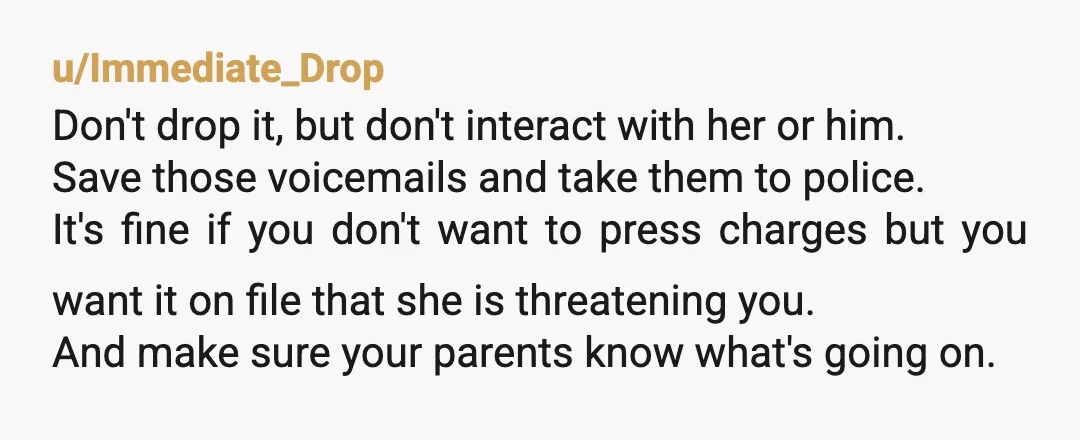 u/Immediate_Drop Don't drop it, but don't interact with her or him. Save those voicemails and take them to police. It's fine if you don't want to press charges but you...