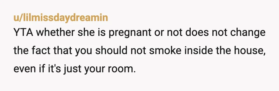 u/Doughnut_Diva YTA for smoking inside a home you do not own, regardless of who lives there with you. It's gross. And I say this as some one who smokes and...
