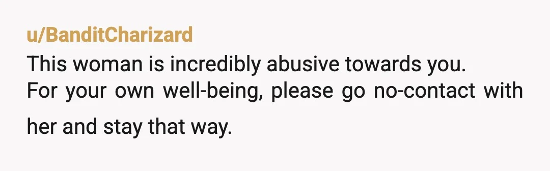 u/BanditCharizard
This woman is incredibly abusive towards you.
For your own well-being, please go no-contact with her and stay that way.