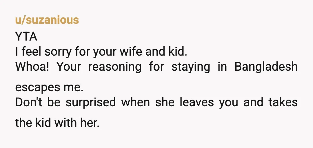u/suzanious YTA I feel sorry for your wife and kid. Whoa! Your reasoning for staying in Bangladesh escapes me. Don't be surprised when she leaves you and takes the kid...