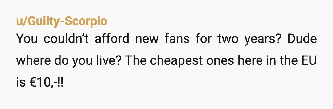 u/Guilty-Scorpio
You couldn’t afford new fans for two years? Dude where do you live? The cheapest ones here in the EU is €10,-!!