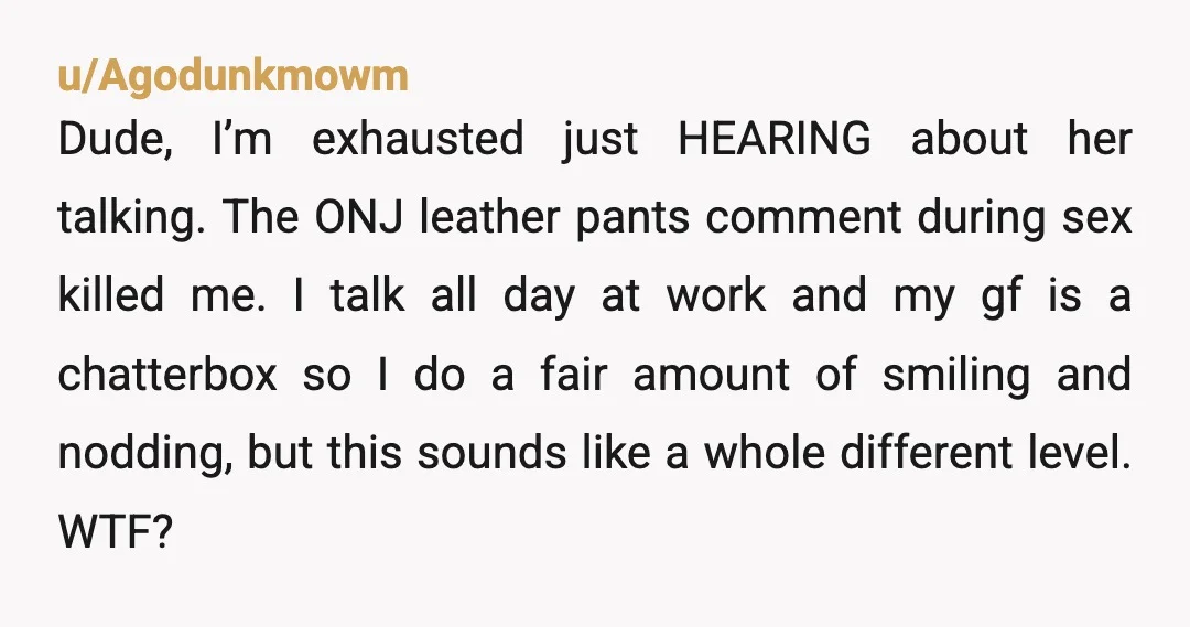 u/Agodunkmowm Dude, I’m exhausted just HEARING about her talking. The ONJ leather pants comment during sex killed me. I talk all day at work and my gf is a chatterbox...