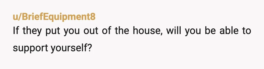u/Sfb208
I think you're time would be better spent working out how you're going to be independent should your parents evict you, rather than looking for validation from reddit
