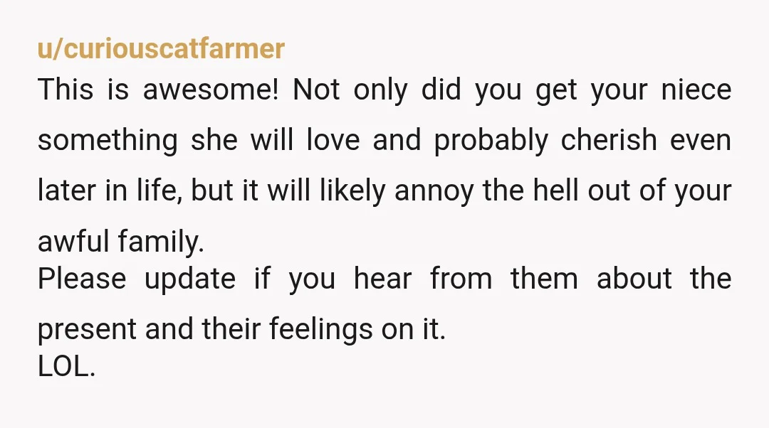 u/curiouscatfarmer This is awesome! Not only did you get your niece something she will love and probably cherish even later in life, but it will likely annoy the hell out...