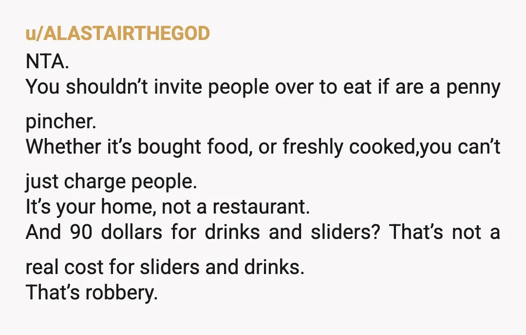 u/ALASTAIRTHEGOD NTA. You shouldn’t invite people over to eat if are a penny pincher. Whether it’s bought food, or freshly cooked,you can’t just charge people. It’s your home, not a...