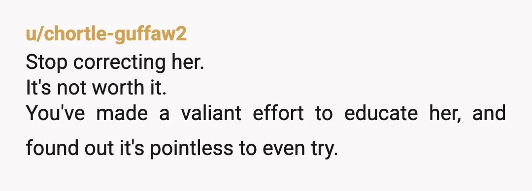 u/chortle-guffaw2
Stop correcting her.
It's not worth it.
You've made a valiant effort to educate her, and found out it's pointless to even try.