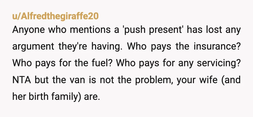 u/Alfredthegiraffe20 Anyone who mentions a 'push present' has lost any argument they're having. Who pays the insurance? Who pays for the fuel? Who pays for any servicing? NTA but the...