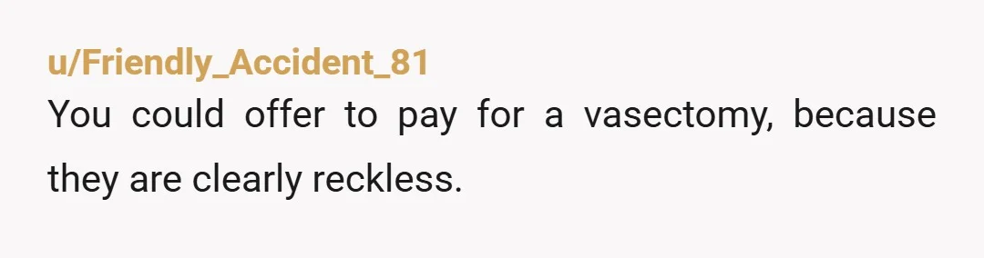 u/Friendly_Accident_81
You could offer to pay for a vasectomy, because they are clearly reckless.