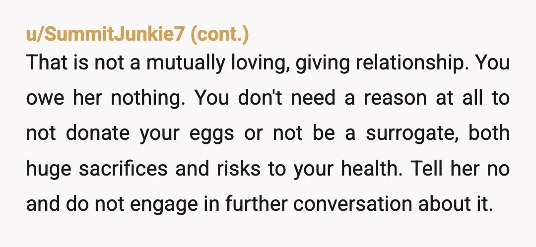 u/RegretPowerful3
NTA.
The answer is, “I can neither be surrogate nor egg donor due to medical complications.”