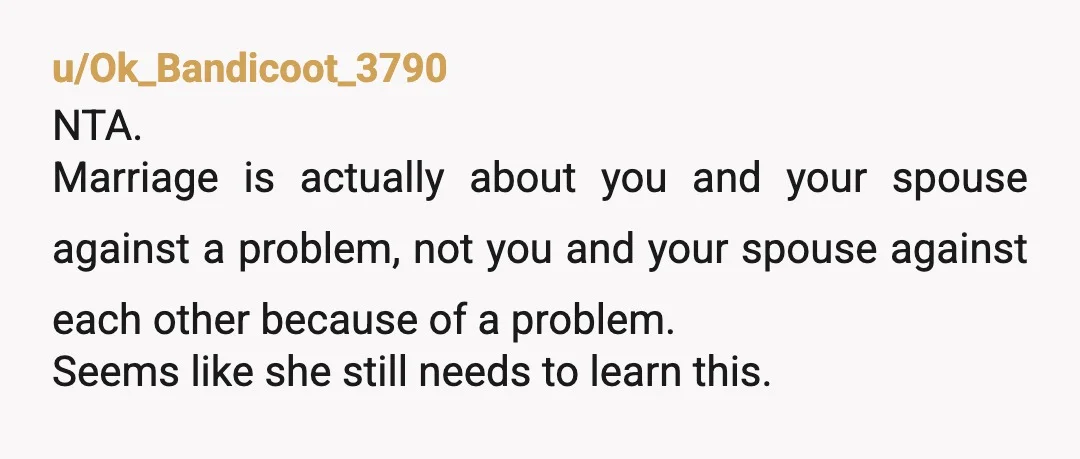 u/Ok_Bandicoot_3790 NTA. Marriage is actually about you and your spouse against a problem, not you and your spouse against each other because of a problem. Seems like she still needs...
