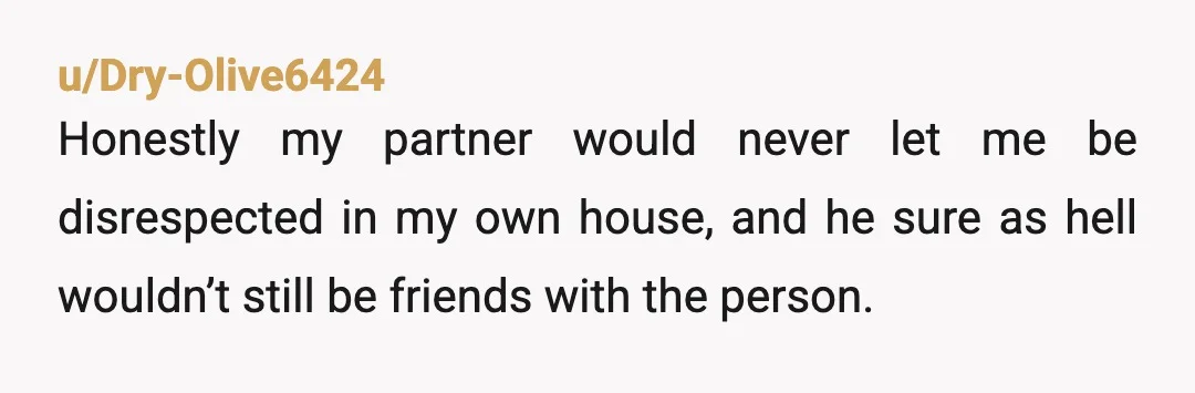 u/Dry-Olive6424
Honestly my partner would never let me be disrespected in my own house, and he sure as hell wouldn’t still be friends with the person.