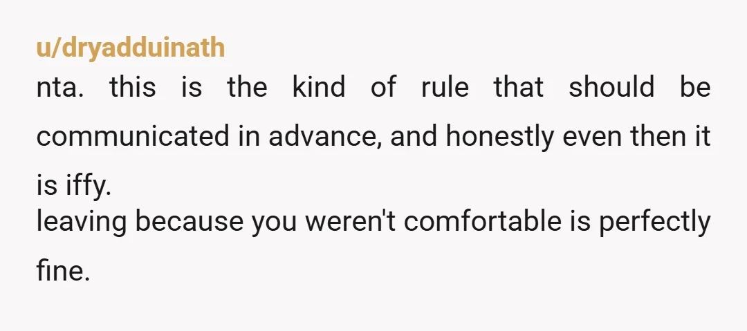 u/dryadduinath nta. this is the kind of rule that should be communicated in advance, and honestly even then it is iffy. leaving because you weren't comfortable is perfectly fine.