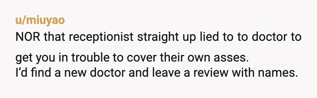 u/miuyao NOR that receptionist straight up lied to to doctor to get you in trouble to cover their own asses. I’d find a new doctor and leave a review with...