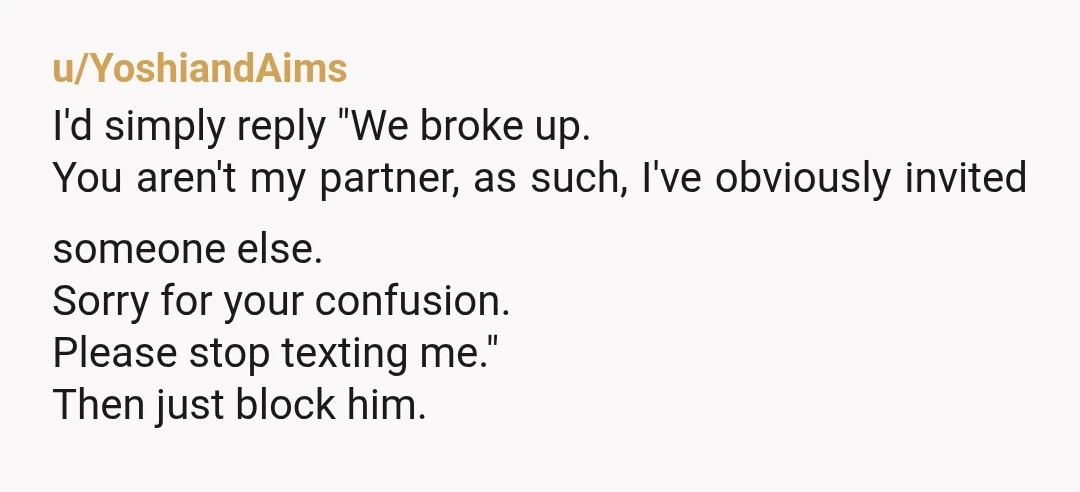 u/YoshiandAims
I'd simply reply "We broke up.
You aren't my partner, as such, I've obviously invited someone else.
Sorry for your confusion.
Please stop texting me."
Then just block him.