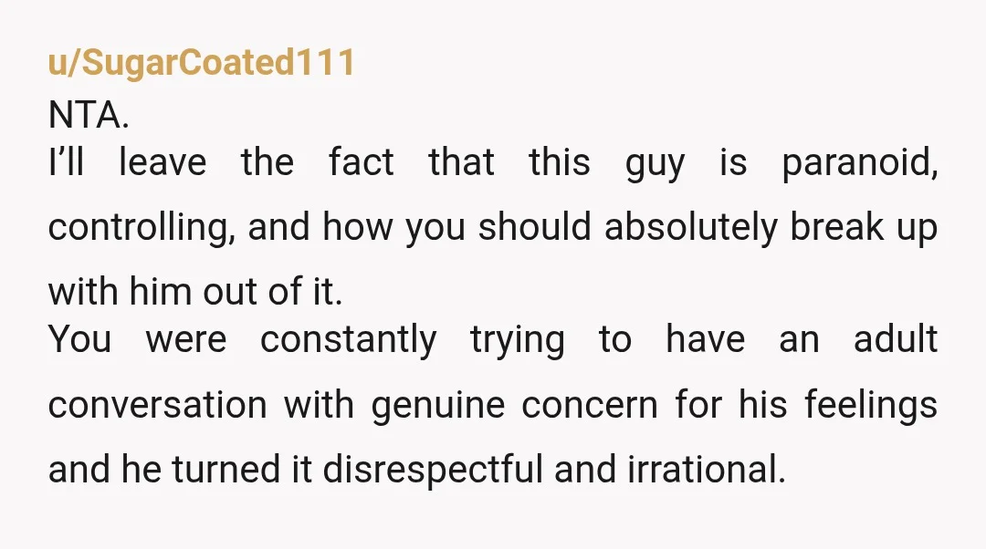 u/SugarCoated111 NTA. I’ll leave the fact that this guy is paranoid, controlling, and how you should absolutely break up with him out of it. You were constantly trying to have...