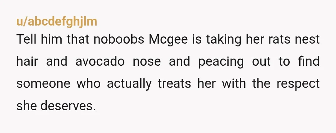 u/abcdefghjlm
Tell him that noboobs Mcgee is taking her rats nest hair and avocado nose and peacing out to find someone who actually treats her with the respect she deserves.