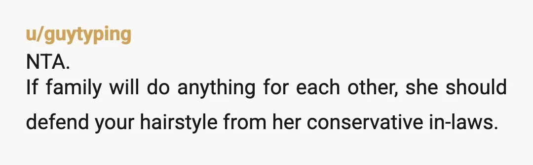 u/guytyping
NTA.
If family will do anything for each other, she should defend your hairstyle from her conservative in-laws.