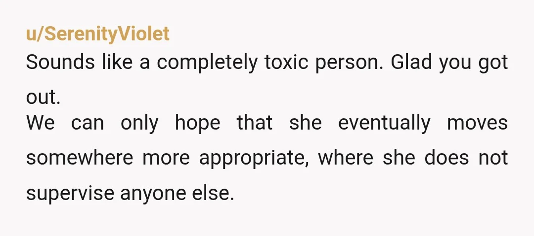 u/SerenityViolet
Sounds like a completely toxic person. Glad you got out.
We can only hope that she eventually moves somewhere more appropriate, where she does not supervise anyone else.