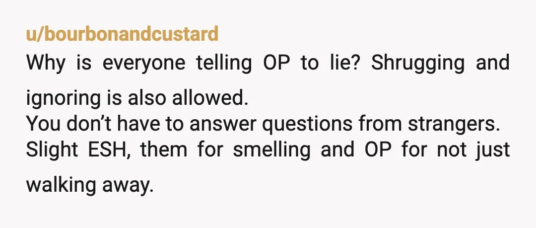 u/imtheonlyamy
Saying OP should have lied is total crap.
You were doing your fellow citizens a favor! These smelly people need to know they are impacting others comfort.