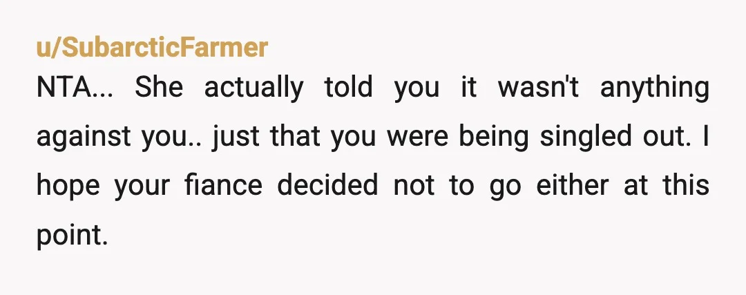 u/SubarcticFarmer
NTA... She actually told you it wasn't anything against you.. just that you were being singled out. I hope your fiance decided not to go either at this point.