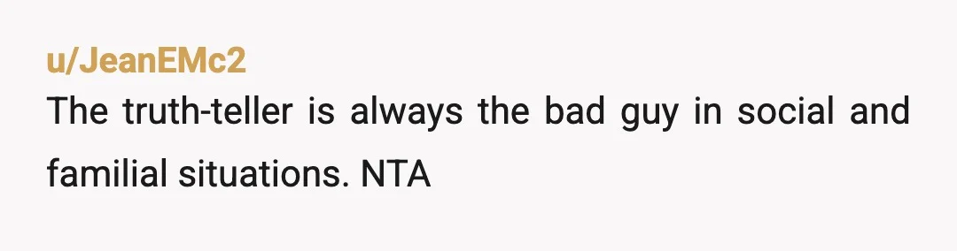 u/JeanEMc2
The truth-teller is always the bad guy in social and familial situations. NTA